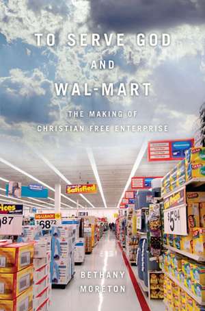 To Serve God and Wal–Mart – The Making of Christian Free Enterprise de Bethany Moreton