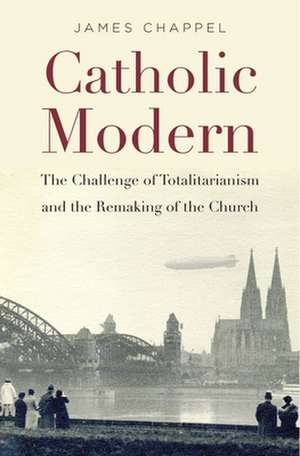 Catholic Modern – The Challenge of Totalitarianism and the Remaking of the Church de James Chappel