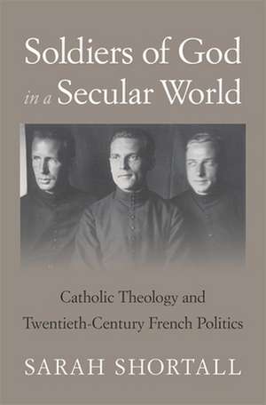 Soldiers of God in a Secular World – Catholic Theology and Twentieth–Century French Politics de Sarah Shortall