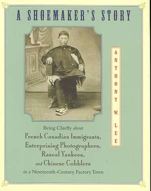 A Shoemaker′s Story – Being Chiefly about French Canadian Immigrants, Enterprising Photographers, Rascal Yankees, and Chinese Cobblers in a Nineteen de Anthony W. Lee