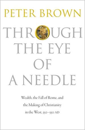 Through the Eye of a Needle – Wealth, the Fall of Rome, and the Making of Christianity in the West, 350–550 AD de Peter Brown