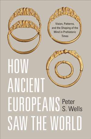 How Ancient Europeans Saw the World – Vision, Patterns, and the Shaping of the Mind in Prehistoric Times de Peter S. Wells