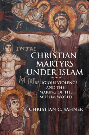 Christian Martyrs under Islam – Religious Violence and the Making of the Muslim World de Christian C. Sahner