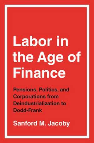 Labor in the Age of Finance – Pensions, Politics, and Corporations from Deindustrialization to Dodd–Frank de Sanford M. Jacoby