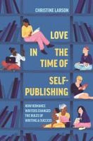 Love in the Time of Self–Publishing – How Romance Writers Changed the Rules of Writing and Success de Christine M. Larson