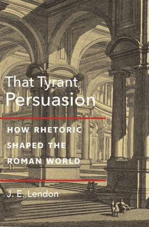 That Tyrant, Persuasion – How Rhetoric Shaped the Roman World de J. E. Lendon