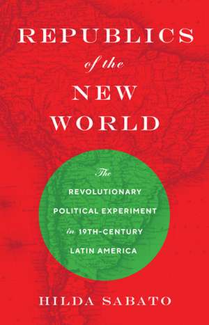 Republics of the New World – The Revolutionary Political Experiment in Nineteenth–Century Latin America de Hilda Sabato