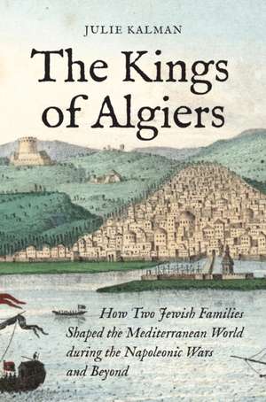 The Kings of Algiers – How Two Jewish Families Shaped the Mediterranean World during the Napoleonic Wars and Beyond de Julie Kalman