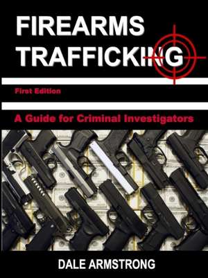 Firearms Trafficking - A Guide for Criminal Investigators de Dale Armstrong