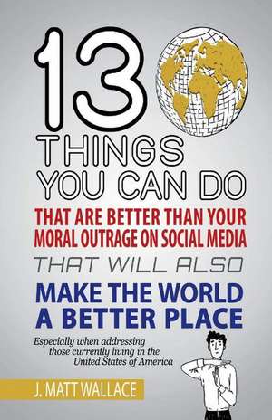 13 Things You Can Do That Are Better Than Your Moral Outrage On Social Media That Will Also Make the World a Better Place de J. Matt Wallace