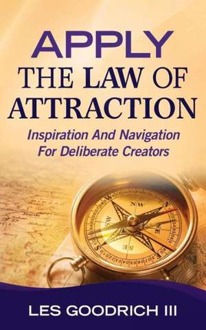 Apply the Law of Attraction: Inspiration and Navigation for Deliberate Creators de Les Goodrich III