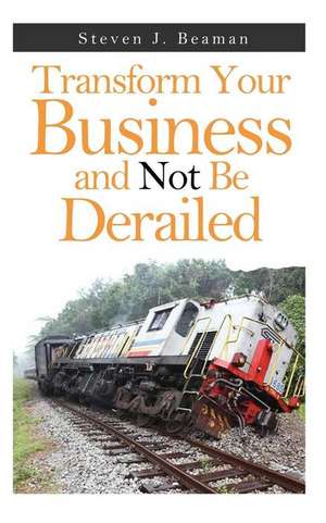 Transform Your Business and Not Be Derailed de Steven J. Beaman