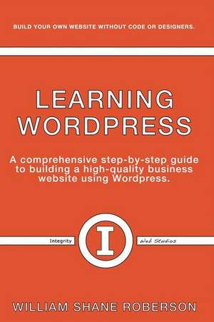 Learning Wordpress: A Comprehensive Step-By-Step Guide to Building a High-Quality Business Webs Volume 1 de William Roberson