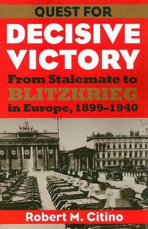 Quest for Decisive Victory: From Stalemate to Blitzkrieg in Europe, 1899-1940 de Robert Michael Citino