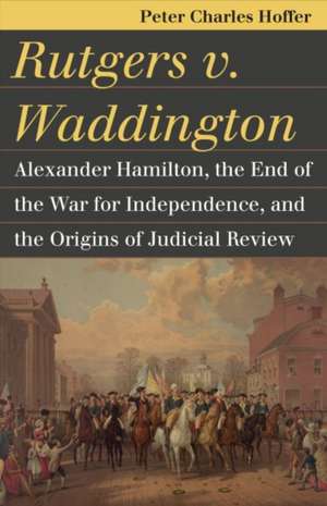 Rutgers V. Waddington: Alexander Hamilton, the End of the War for Independence, and the Origins of Judicial Review de Peter Charles Hoffer