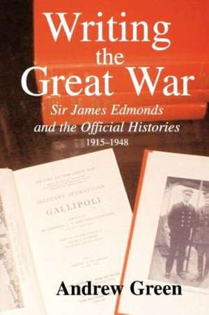 Writing the Great War: Sir James Edmonds and the Official Histories, 1915-1948 de Andrew Green