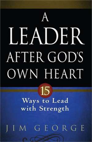 A Leader After God's Own Heart: 15 Ways to Lead with Strength de Jim George