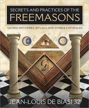 Secrets and Practices of the Freemasons: Sacred Mysteries, Rituals and Symbols Revealed de Jean-Louis De Biasi