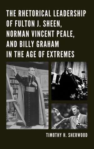 The Rhetorical Leadership of Fulton J. Sheen, Norman Vincent Peale, and Billy Graham in the Age of Extremes de Timothy H. Sherwood