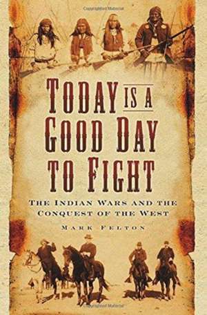 Today Is a Good Day to Fight: The Indian Wars and the Conquest of the West de Mark Felton