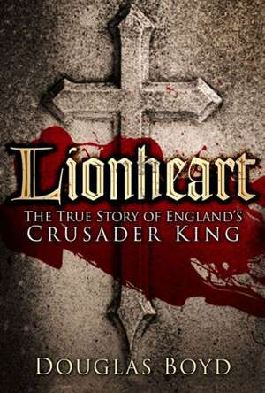 Lionheart: The True Story of England's Crusader King de Douglas Boyd