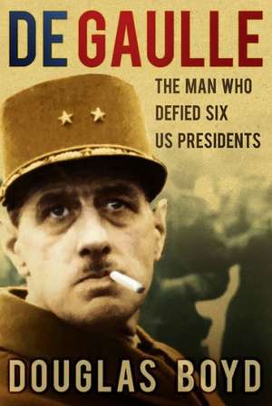 de Gaulle: The Man Who Defied Six US Presidents de Douglas Boyd