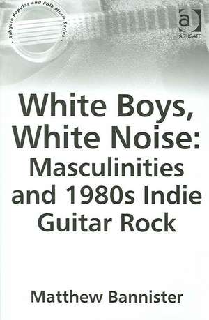 White Boys, White Noise: Masculinities and 1980s Indie Guitar Rock de Matthew Bannister