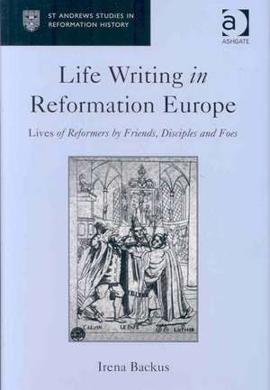 Life Writing in Reformation Europe: Lives of Reformers by Friends, Disciples and Foes de Irena Backus