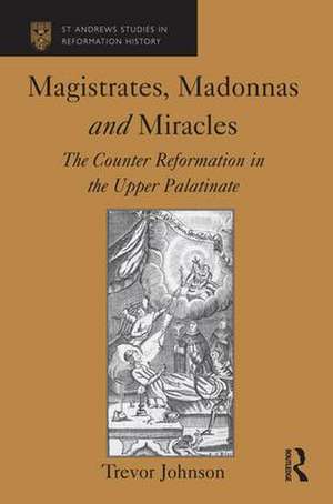 Magistrates, Madonnas and Miracles: The Counter Reformation in the Upper Palatinate de Trevor Johnson