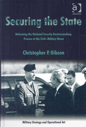 Securing the State: Reforming the National Security Decisionmaking Process at the Civil-Military Nexus de Christopher P. Gibson