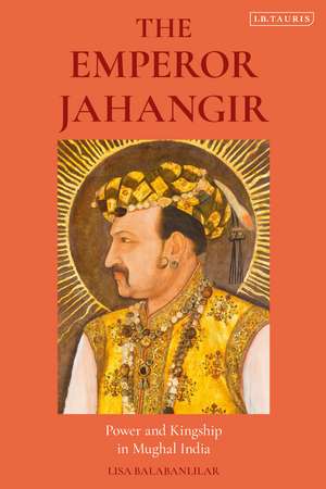 The Emperor Jahangir: Power and Kingship in Mughal India de Lisa Balabanlilar