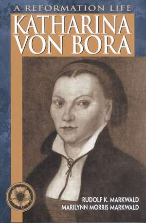 Katharina Von Bora: A Reformation Life de Rudolf K. Markwald