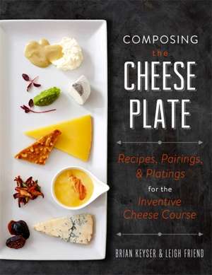 Composing the Cheese Plate: Recipes, Pairings, and Platings for the Inventive Cheese Course de Brian Keyser