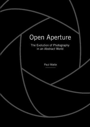 Open Aperture: The Evolution of Photography in an Abstract World de Paul Matte