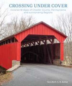 Crossing under Cover: Covered Bridges of Chester County, Pennsylvania, and Surrounding Regions de Sara Beth Kohut