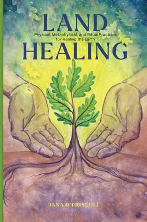 Land Healing: Physical, Metaphysical, and Ritual Practices for Healing the Earth de Dana O'Driscoll