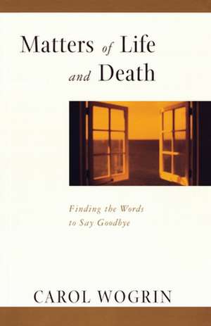 Matters of Life and Death: Finding the Words to Say Goodbye de Carol Wogrin