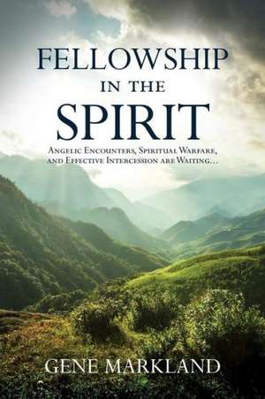 Fellowship in the Spirit: Angelic Encounters, Spiritual Warfare, and Effective Intercession Are Waiting... de Gene Markland