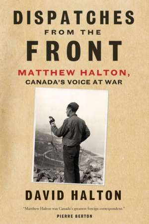 Dispatches from the Front: The Life of Matthew Halton, Canada's Voice at War de David Halton