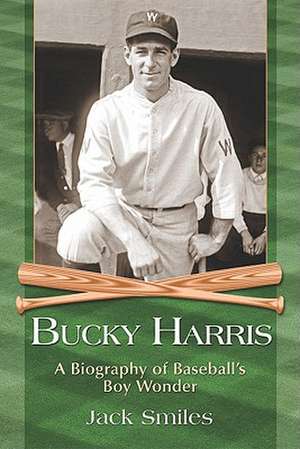 Bucky Harris: A Biography of Baseballs Boy Wonder de Jack Smiles