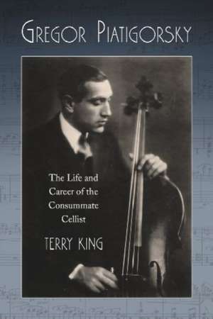 Gregor Piatigorsky: The Life and Career of the Virtuoso Cellist de Terry King