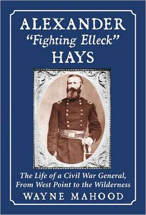 Alexander Fighting Elleck Hays: The Life of a Civil War General, from West Point to the Wilderness de Wayne Mahood