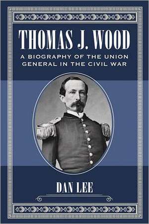 Thomas J. Wood: A Biography of the Union General in the Civil War de Dan Lee