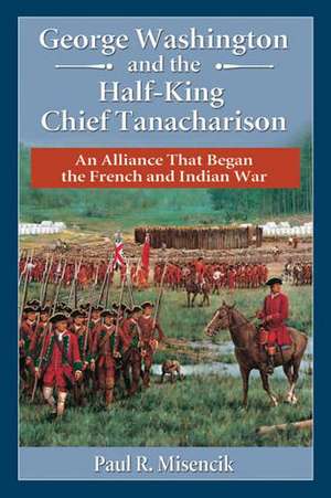 George Washington and the Half-King Chief Tanacharison: An Alliance That Began the French and Indian War de Paul R. Misencik