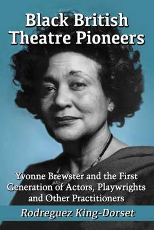 Black British Theatre Pioneers: Yvonne Brewster and the First Generation of Actors, Playwrights and Other Practitioners de Rodreguez King-Dorset