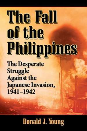 Fall of the Philippines: The Desperate Struggle Against the Japanese Invasion, 1941-1942 de Donald J. Young