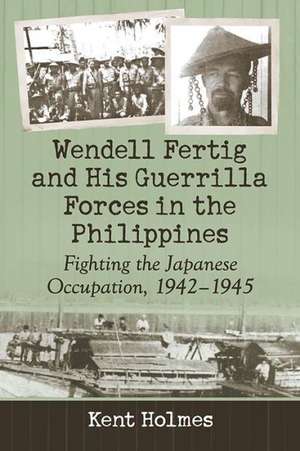 Wendell Fertig and His Guerrilla Forces in the Philippines Fighting the Japanese Occupation, 1942-1945 de Kent Holmes