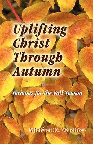 Uplifting Christ Through Autumn: Sermons for the Fall Season de Michael D. Wuchter