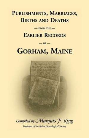 Publishments, Marriages, Births & Deaths from the Earlier Records of Gorham, Maine de Marquis F. King