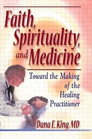 Faith, Spirituality, and Medicine: Toward the Making of the Healing Practitioner de Dana E King